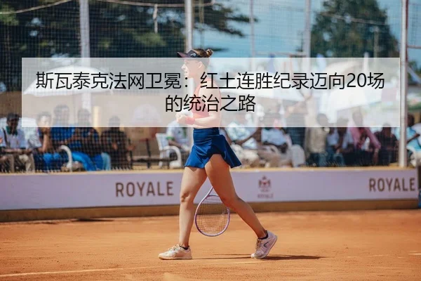 斯瓦泰克法网卫冕：红土连胜纪录迈向20场的统治之路