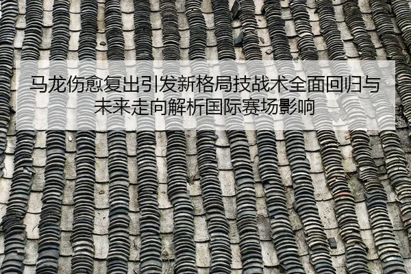马龙伤愈复出引发新格局技战术全面回归与未来走向解析国际赛场影响