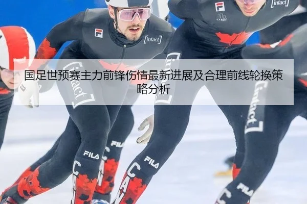 国足世预赛主力前锋伤情最新进展及合理前线轮换策略分析